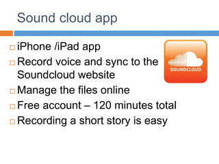 Sound cloud app
 iPhone /iPad app
 Record voice and sync to the
Soundcloud website
 Manage the files online
 Free account – 120 minutes total
 Recording a short story is easy
 