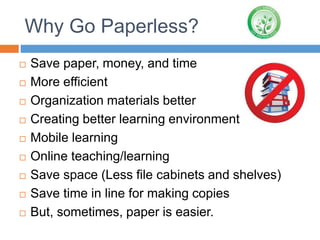 Why Go Paperless?
 Save paper, money, and time
 More efficient
 Organization materials better
 Creating better learning environment
 Mobile learning
 Online teaching/learning
 Save space (Less file cabinets and shelves)
 Save time in line for making copies
 But, sometimes, paper is easier.
 