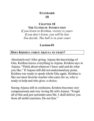 STANDARD
10
CHAPTER 18
THE ULTIMATE INSTRUCTION
If you listen to Krishna, victory is yours
If you don’t listen, you will be lost
You decide. The ball is in your court
Lession-01
DOES KRISHNA FORCE ARJUNA TO FIGHT?
Absolutelynot!After giving Arjuna the knowledge of
Gita, Krishna leaves everything to Arjuna. Krishna says to
Arjuna: “Think about whatever I have said and do what
you like.” If Arjuna still did not understandany point,
Krishna was ready to speak whole Gita again. Krishna is
like our most favorite teacher who cares for us, who is
ready to help and who gives a choice.
Seeing Arjuna still in confusion, Krishna becomes very
compassionate and very loving He tells Arjuna: “Forget
all of this and just surrenderunto Me. I shall deliver you
from all sinful reactions. Do not fear.”
 