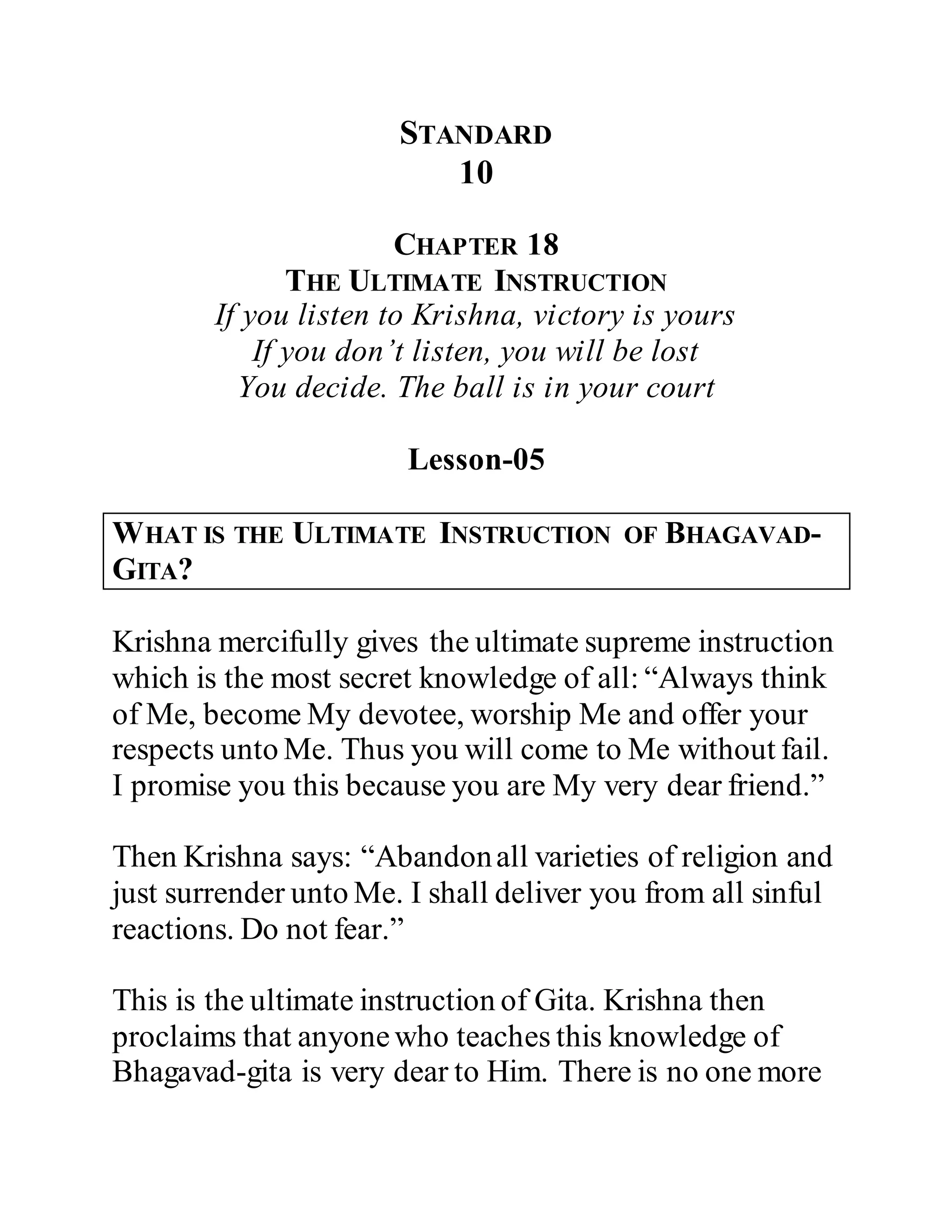 STANDARD
10
CHAPTER 18
THE ULTIMATE INSTRUCTION
If you listen to Krishna, victory is yours
If you don’t listen, you will be lost
You decide. The ball is in your court
Lesson-05
WHAT IS THE ULTIMATE INSTRUCTION OF BHAGAVAD-
GITA?
Krishna mercifully gives the ultimate supreme instruction
which is the most secret knowledge of all: “Always think
of Me, become My devotee, worship Me and offer your
respects unto Me. Thus you will come to Me without fail.
I promise you this because you are My very dear friend.”
Then Krishna says: “Abandonall varieties of religion and
just surrender unto Me. I shall deliver you from all sinful
reactions. Do not fear.”
This is the ultimate instruction of Gita. Krishna then
proclaims that anyonewho teaches this knowledge of
Bhagavad-gita is very dear to Him. There is no one more