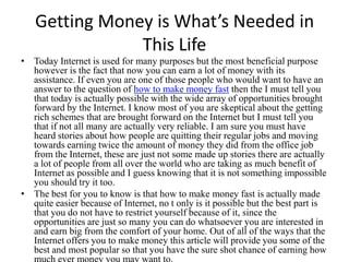 Getting Money is What’s Needed in
               This Life
• Today Internet is used for many purposes but the most beneficial purpose
  however is the fact that now you can earn a lot of money with its
  assistance. If even you are one of those people who would want to have an
  answer to the question of how to make money fast then the I must tell you
  that today is actually possible with the wide array of opportunities brought
  forward by the Internet. I know most of you are skeptical about the getting
  rich schemes that are brought forward on the Internet but I must tell you
  that if not all many are actually very reliable. I am sure you must have
  heard stories about how people are quitting their regular jobs and moving
  towards earning twice the amount of money they did from the office job
  from the Internet, these are just not some made up stories there are actually
  a lot of people from all over the world who are taking as much benefit of
  Internet as possible and I guess knowing that it is not something impossible
  you should try it too.
• The best for you to know is that how to make money fast is actually made
  quite easier because of Internet, no t only is it possible but the best part is
  that you do not have to restrict yourself because of it, since the
  opportunities are just so many you can do whatsoever you are interested in
  and earn big from the comfort of your home. Out of all of the ways that the
  Internet offers you to make money this article will provide you some of the
  best and most popular so that you have the sure shot chance of earning how
 