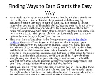 Finding Ways to Earn Grants the Easy
                  Way
• As a single mothers your responsibilities are double, and since you do no
  have with you extra set of hands to help you out with the everyday
  activities it can be very hard to cope up with life. The burden is further
  more when you are out of financial stability, because your job is not only to
  feed and provide clothes to your children but also to educate them, bare
  house rent, and survive with many other necessary expenses. You know it is
  not a an easy job to raise up your children but fortunately you have some
  options that can help you lay off your burden.
• Here what I am talking about is the free government grants for single
  mothers, these are offered to you so that you are able to support your
  family and meet with the whatsoever financial issues you have. You can
  start the search by locating the government grants for single mothers first.
  and the best possible source of information has to be web. Just visit the
  websites of the government organizations that tend to offer grants for single
  mothers, examine their criteria and see if you can fit in. Apply for them
  straight away and since these grants for single mothers are very flexible
  you will have absolutely no problem getting yours approved provided that
  you fill up the registration form as per their requirement.
• When you search for the grants for single mothers you will notice that there
  are also some specific types, for example you can find many special grants
  for single mothers that focus on baring the education expenses, while there
 