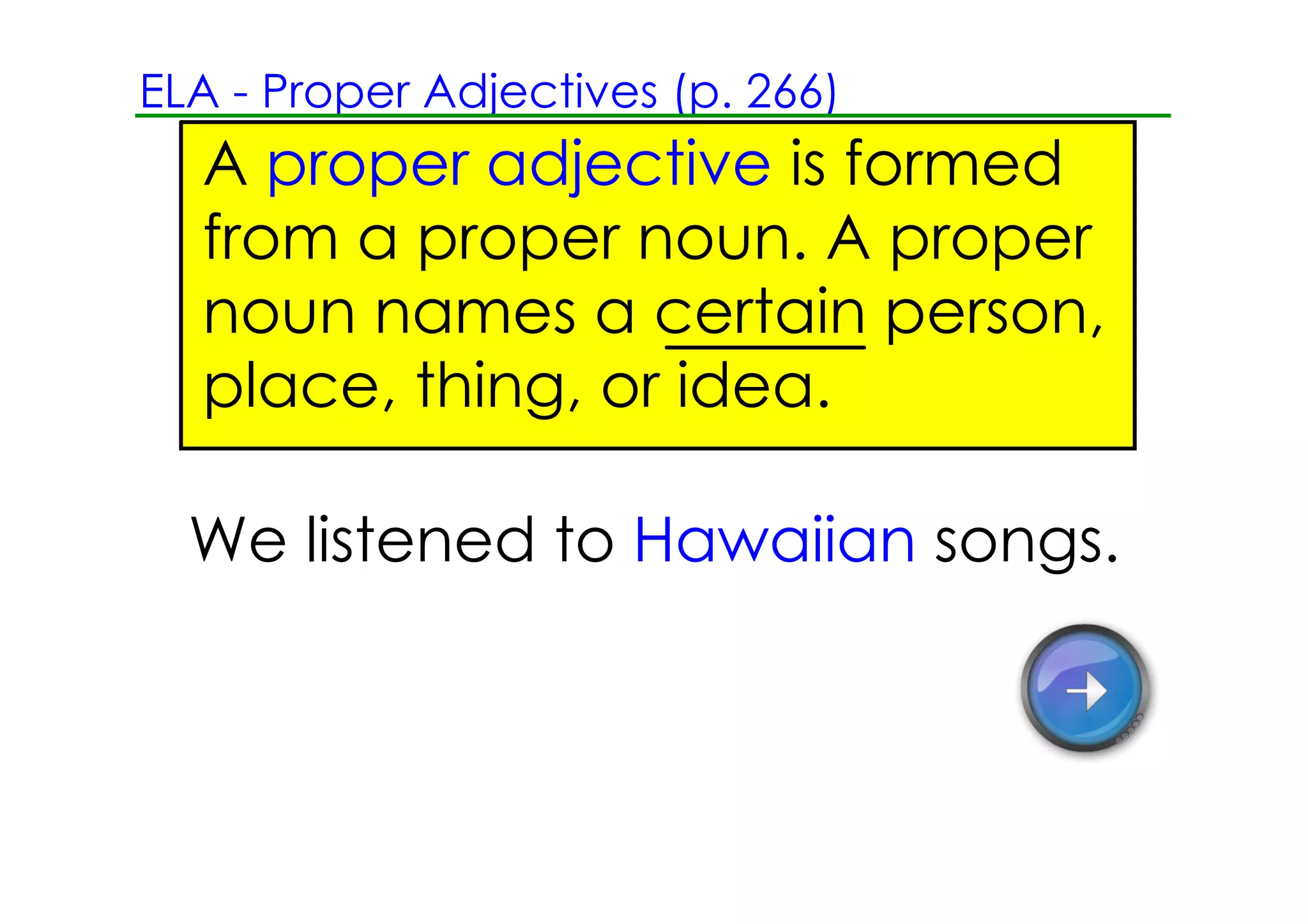 ELA ­ Proper Adjectives (p. 266)
  A proper adjective is formed
  from a proper noun. A proper
  noun names a certain person,
  place, thing, or idea.

  We listened to Hawaiian songs.
 