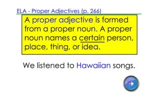ELA ­ Proper Adjectives (p. 266)
  A proper adjective is formed
  from a proper noun. A proper
  noun names a certain person,
  place, thing, or idea.

  We listened to Hawaiian songs.
 