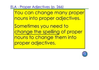ELA ­ Proper Adjectives (p. 266)
  You can change many proper
  nouns into proper adjectives.
  Sometimes you need to
  change the spelling of proper
  nouns to change them into
  proper adjectives.
 