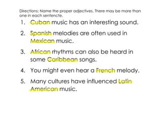 Directions: Name the proper adjectives. There may be more than
one in each sentencte.
1. Cuban music has an interesting sound.
2. Spanish melodies are often used in
   Mexican music.
3. African rhythms can also be heard in
   some Caribbean songs.
4. You might even hear a French melody.
5. Many cultures have influenced Latin
   American music.
 