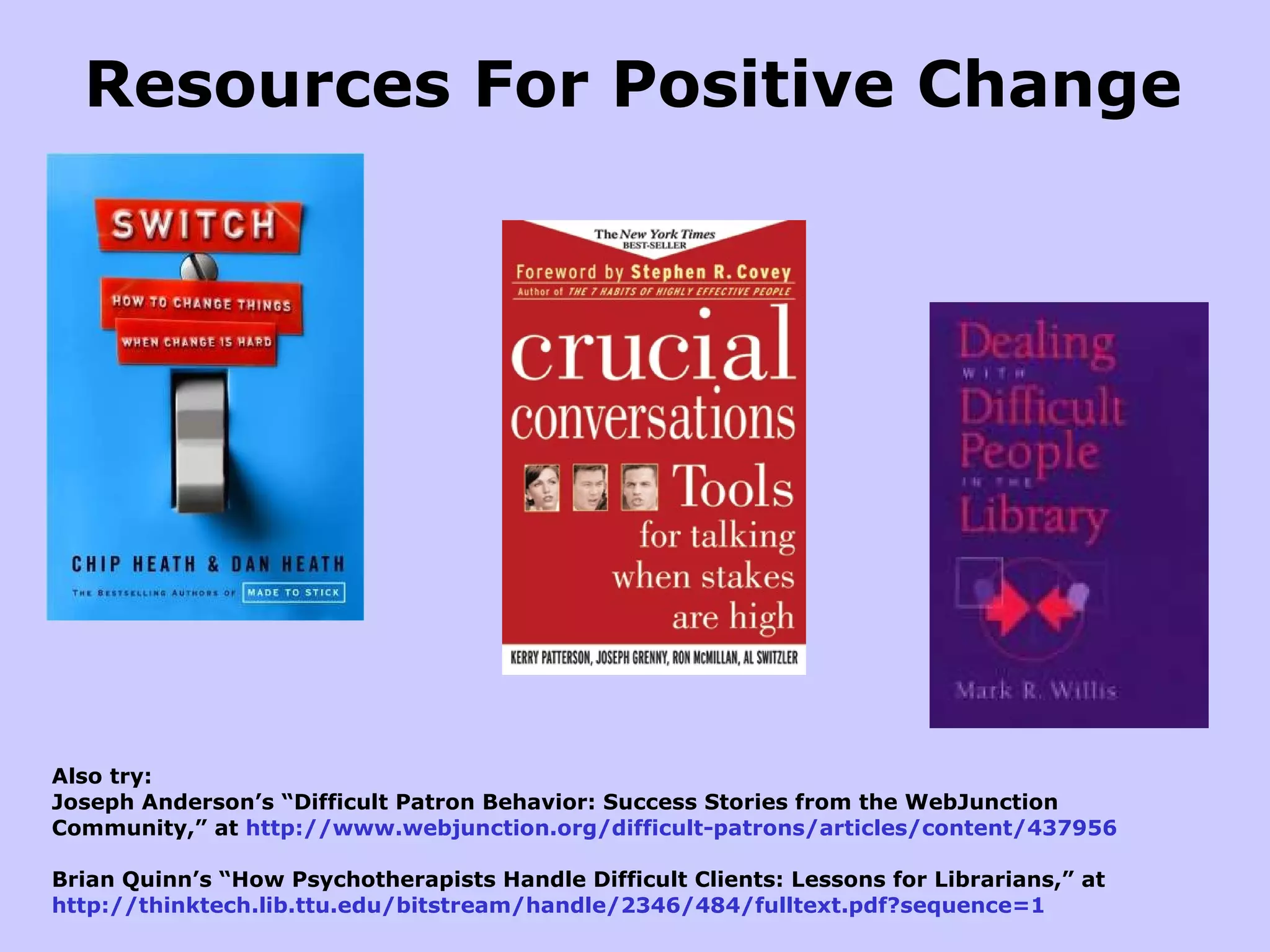 Also try: Joseph Anderson’s “Difficult Patron Behavior: Success Stories from the WebJunction Community,” at  http://www.webjunction.org/difficult-patrons/articles/content/437956 Brian Quinn’s “How Psychotherapists Handle Difficult Clients: Lessons for Librarians,” at  http://thinktech.lib.ttu.edu/bitstream/handle/2346/484/fulltext.pdf?sequence=1 Resources For Positive Change 