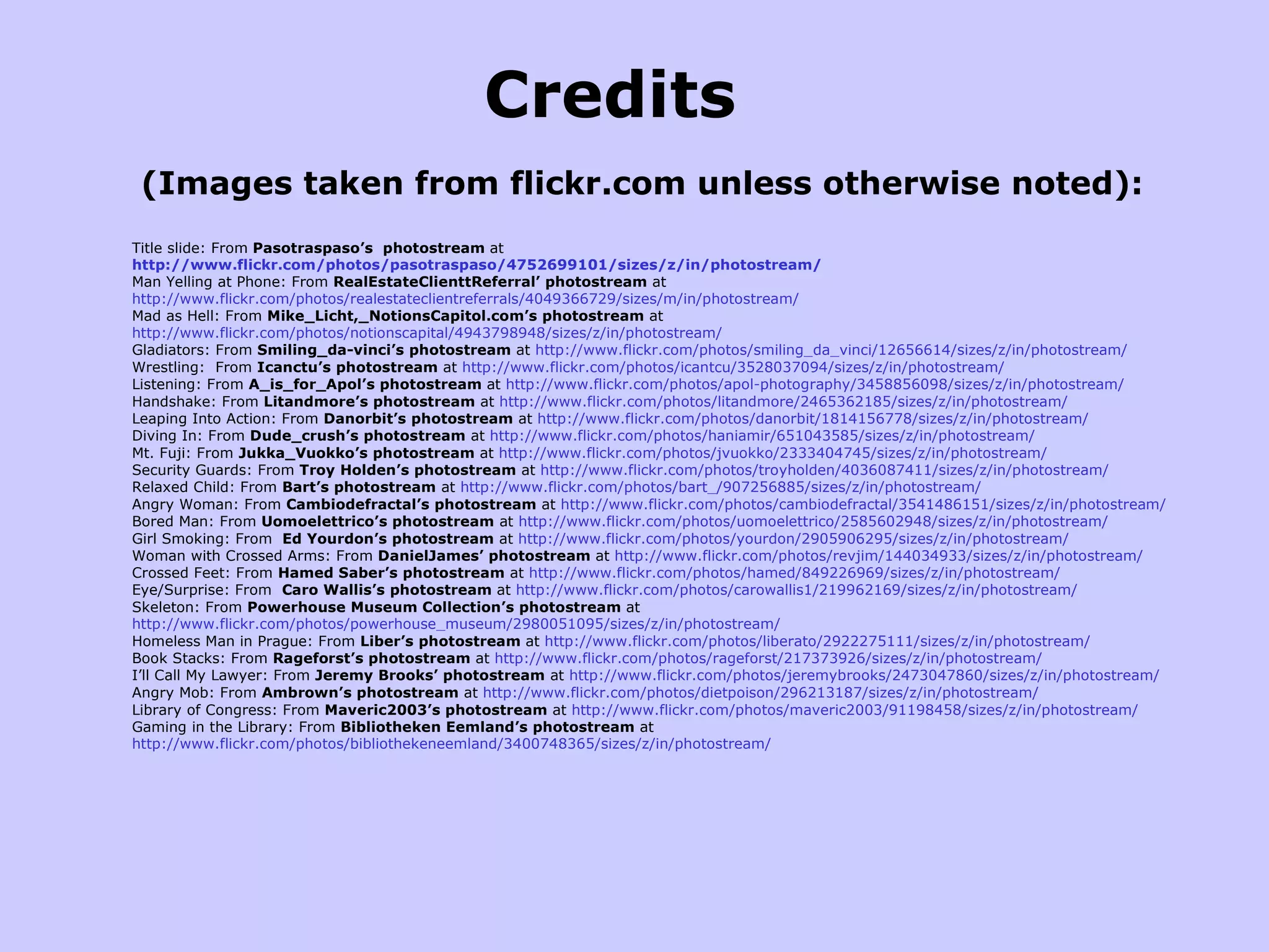 Credits (Images taken from flickr.com unless otherwise noted): Title slide: From  Pasotraspaso’s  photostream  at   http://www.flickr.com/photos/pasotraspaso/4752699101/sizes/z/in/photostream/ Man Yelling at Phone: From  RealEstateClienttReferral’ photostream  at  http://www.flickr.com/photos/realestateclientreferrals/4049366729/sizes/m/in/photostream/ Mad as Hell: From  Mike_Licht,_NotionsCapitol.com’s photostream  at  http://www.flickr.com/photos/notionscapital/4943798948/sizes/z/in/photostream/  Gladiators: From  Smiling_da-vinci’s photostream  at  http://www.flickr.com/photos/smiling_da_vinci/12656614/sizes/z/in/photostream/ Wrestling:  From  Icanctu’s photostream  at  http://www.flickr.com/photos/icantcu/3528037094/sizes/z/in/photostream/ Listening: From  A_is_for_Apol’s photostream  at  http://www.flickr.com/photos/apol-photography/3458856098/sizes/z/in/photostream/ Handshake: From  Litandmore’s photostream  at  http://www.flickr.com/photos/litandmore/2465362185/sizes/z/in/photostream/ Leaping Into Action: From  Danorbit’s photostream  at  http://www.flickr.com/photos/danorbit/1814156778/sizes/z/in/photostream/ Diving In: From  Dude_crush’s photostream  at  http://www.flickr.com/photos/haniamir/651043585/sizes/z/in/photostream/ Mt. Fuji: From  Jukka_Vuokko’s photostream  at  http://www.flickr.com/photos/jvuokko/2333404745/sizes/z/in/photostream/ Security Guards: From  Troy Holden’s photostream  at  http://www.flickr.com/photos/troyholden/4036087411/sizes/z/in/photostream/ Relaxed Child: From  Bart’s photostream  at  http://www.flickr.com/photos/bart_/907256885/sizes/z/in/photostream/ Angry Woman: From  Cambiodefractal’s photostream  at  http://www.flickr.com/photos/cambiodefractal/3541486151/sizes/z/in/photostream/ Bored Man: From  Uomoelettrico’s photostream  at  http://www.flickr.com/photos/uomoelettrico/2585602948/sizes/z/in/photostream/ Girl Smoking: From  Ed Yourdon’s photostream  at  http://www.flickr.com/photos/yourdon/2905906295/sizes/z/in/photostream/ Woman with Crossed Arms: From  DanielJames’ photostream  at  http://www.flickr.com/photos/revjim/144034933/sizes/z/in/photostream/ Crossed Feet: From  Hamed Saber’s photostream  at  http://www.flickr.com/photos/hamed/849226969/sizes/z/in/photostream/ Eye/Surprise: From  Caro Wallis’s photostream  at  http://www.flickr.com/photos/carowallis1/219962169/sizes/z/in/photostream/ Skeleton: From  Powerhouse Museum Collection’s photostream  at  http://www.flickr.com/photos/powerhouse_museum/2980051095/sizes/z/in/photostream/ Homeless Man in Prague: From  Liber’s photostream  at  http://www.flickr.com/photos/liberato/2922275111/sizes/z/in/photostream/ Book Stacks: From  Rageforst’s photostream  at  http://www.flickr.com/photos/rageforst/217373926/sizes/z/in/photostream/ I’ll Call My Lawyer: From  Jeremy Brooks’ photostream  at  http://www.flickr.com/photos/jeremybrooks/2473047860/sizes/z/in/photostream/ Angry Mob: From  Ambrown’s photostream  at  http://www.flickr.com/photos/dietpoison/296213187/sizes/z/in/photostream/ Library of Congress: From  Maveric2003’s photostream  at  http://www.flickr.com/photos/maveric2003/91198458/sizes/z/in/photostream/ Gaming in the Library: From  Bibliotheken Eemland’s photostream  at  http://www.flickr.com/photos/bibliothekeneemland/3400748365/sizes/z/in/photostream/ 