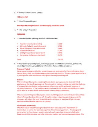 5. * Primary Contact Campus Address: 

    411 Jones Hall 

6. * Title of Proposed Project: 

    Prototype Recycling Enclosure and Xeriscaping on Desoto Street 

7. * Total Amount Requested  

    $18150.00 

8. * Itemize Proposed Spending (Must Total Amount in #7): 


     Asphalt removal and recycling                            $1500 
     Concrete Pad with recycled content                       $1500 
     Metal siding with recycled content                       $3000 
     Tube steel structure                                     $1200 
     LED lighting and solar power panel                       $7500 
     Xeriscaping (Indigenous plantings)                       $3450 
     
    Total                                                      $18150  

9. * Describe the proposed project, including purpose, benefit to the University, participants, 
   student participation, any additional information that should be considered: 
    Proposed Project 
    We propose to design and build a new enclosure and xeriscaping for the recycling area along 
    Desoto Street using sustainable design and construction practices. The enclosure would serve as 
    a prototype for other installations throughout the campus and beyond.     
     
    Purpose 
    The recycling and dumpster area along Desoto Street is an eyesore and does not reflect 
    positively on the recycling program at the university to visitors, existing and potential students.   
    A new aesthetically pleasing enclosure could enhance the profile and public presence of 
    recycling on campus.   If the enclosure was done in a way that utilized sustainable principles it 
    could serve as an educational demonstration for the campus community.     
     
    The area around the present dumpster area is crumbling asphalt and contributes to local heat 
    island effects and undesirable run‐off. Drought resistant indigenous plantings around the 
    enclosure will reduce the need for potable water, enhance air quality and help increase 
    awareness of sustainable plantings on campus. 
      
    Involvement and Process 
    The effort would utilize the design and construction resources of the Department of 
    Architecture as well as the technical expertise of local industry partners.   The design and 
    construction of the enclosure would involve a broad range of participants including the 
    Department of Architecture and other interested student and community organizations.  The 
 