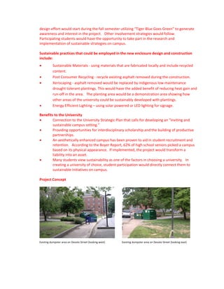 design effort would start during the fall semester utilizing “Tiger Blue Goes Green” to generate 
awareness and interest in the project.   Other involvement strategies would follow.   
Participating students would have the opportunity to take part in the research and 
implementation of sustainable strategies on campus. 
 
Sustainable practices that could be employed in the new enclosure design and construction 
include:  
          Sustainable Materials ‐ using materials that are fabricated locally and include recycled 
           content.    
          Post Consumer Recycling ‐ recycle existing asphalt removed during the construction.    
          Xeriscaping ‐ asphalt removed would be replaced by indigenous low maintenance 
           drought tolerant plantings. This would have the added benefit of reducing heat gain and 
           run‐off in the area.   The planting area would be a demonstration area showing how 
           other areas of the university could be sustainably developed with plantings. 
          Energy Efficient Lighting – using solar powered or LED lighting for signage.  

Benefits to the University 
       Connection to the University Strategic Plan that calls for developing an “inviting and 
        sustainable campus setting.” 
       Providing opportunities for interdisciplinary scholarship and the building of productive 
        partnerships. 
       An aesthetically enhanced campus has been proven to aid in student recruitment and 
        retention.   According to the Boyer Report, 62% of high school seniors picked a campus 
        based on its physical appearance.  If implemented, the project would transform a 
        liability into an asset. 
       Many students view sustainability as one of the factors in choosing a university.   In 
        creating a university of choice, student participation would directly connect them to 
        sustainable initiatives on campus. 
         
Project Concept 
 




                                                                                                                                        
Existing dumpster area on Desoto Street (looking west)                       Existing dumpster area on Desoto Street (looking east) 
 
 