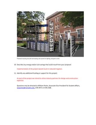     
        Proposed recycling area with xeriscaping, solar panels for lighting, and green screen 
         

    10. Describe any energy and/or cost savings that could result from your proposal: 

        Implementation of the project would result in reduced irrigation. 

    11. Identify any additional funding or support for this project: 

        As part of the project we intend to utilize industry partners for design and construction 
        expertise.  
 
        Questions may be directed to William Porter, Associate Vice President for Student Affairs, 
        weporter@memphis.edu, 678‐3971 or 678‐2188.  
 