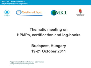 UNEP DTIE OzonAction Branch
Compliance Assistance Programme




                        Thematic meeting on
                   HPMPs, certification and log-books

                                       Budapest, Hungary
                                       19-21 October 2011

          Regional Ozone Network for Europe & Central Asia
          Compliance Assistance Programme
 