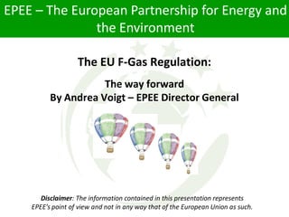 EPEE – The European Partnership for Energy and
               the Environment

                   The EU F-Gas Regulation:
                     The way forward
          By Andrea Voigt – EPEE Director General




       Disclaimer: The information contained in this presentation represents
    EPEE’s point of view and not in any way that of the European Union as such.
 