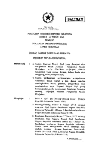 Menimbang
Mengingat
SALINAN
PRES IDEN
REPUBLIK INOONESIA
PERATURAN PRESIDEN REPIJBLIK INDONESIA
NOMOR 68 TAHUN 2017
TENTANG
TUNJANGAN JABATAN FUNGSIONAL
ANALIS KEBIJAIqN
DENGAN RAHMAT TUHAN YANG MAHA ESA
PRESIDEN REPUBUK INDONESLA,
: a. bahwa Pegawai Negeri Sipil yang diangkat dan
ditugaskan dalam Jabatan Fungsional Analis
Kebdakan, perlu diberikan hrnjangan jabatan
fungsional yang sesuai dengan beban kerja dan
tanggung jawab pekerjaannya;
b. bahwa berdasarkan pertimbangan sebagaimana
dimaksud dalam huruf a dan dalam rangka
meningkatkan mutu, prestasi, pengabdian, dan
produktivitas kerja Pegawai Negeri Sipil yang
bersangkutan, perlu menetapkan Peraturan Presiden
tentang Tunjangan Jabatan trngsional Analis
Kebijakan;
1. Pasal 4 ayat (1) Undang-Undang Dasar Negara
Republik Indonesia Tahun 1945;
Undang-Undang Nomor 5 Tahun 2OL4 tentang
Aparatur Sipil Negara (Lembaran Negara Republik
Indonesia Tahun 2OL4 Nomor 6, Tambahan Lembaran
Negara Republik Indonesia Nomor 5494);
Peraturan Pemerintah Nomor 7 Tahun l97Z tentang
Perattrran Gaji Pegawai Negeri Sipil (Lembaran
Negara Republik Indonesia Tahun 1972 Nomor 11,
Tambahan kmbaran Negara Republik Indonesia
Nomor 3O98) sebagaimana telah beberapa kali
diubah, terakhir dengan Peraturan pemerintah
Nomor 3O Tahun 2Ol5 (Irmbaran Negara Republik
Indonesia Tahun 2015 Nomor 123);
2.
3.
4. Peraturan . .,
 