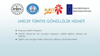 UNİCEF TÜRKİYE GÖNÜLLÜLÜK HİZMETİ
 Kapsayıcı Eğitim Programı
 UNICEF Türkiye’de her çocuğun kapsayıcı, kaliteli eğitime erişmesi için
çalışıyor.
 "Eğitim, her çocuğun hakkı" diyorsunuz, biliyoruz. Şimdi bize katılın!
 