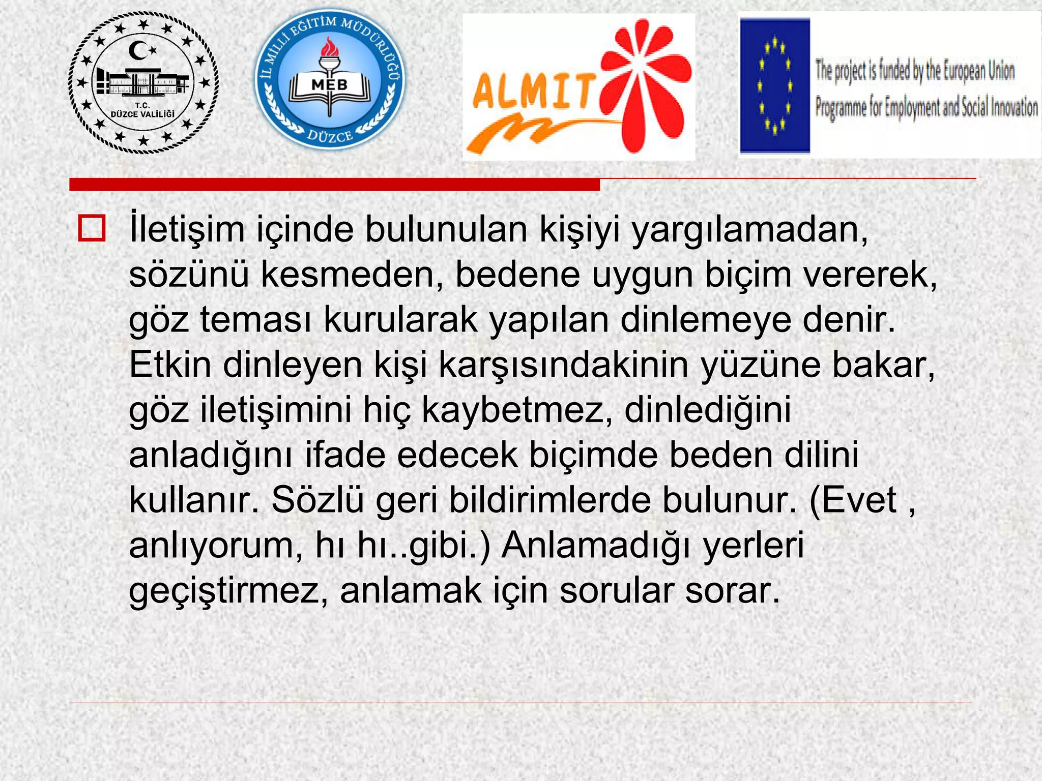  İletişim içinde bulunulan kişiyi yargılamadan,
sözünü kesmeden, bedene uygun biçim vererek,
göz teması kurularak yapılan dinlemeye denir.
Etkin dinleyen kişi karşısındakinin yüzüne bakar,
göz iletişimini hiç kaybetmez, dinlediğini
anladığını ifade edecek biçimde beden dilini
kullanır. Sözlü geri bildirimlerde bulunur. (Evet ,
anlıyorum, hı hı..gibi.) Anlamadığı yerleri
geçiştirmez, anlamak için sorular sorar.
 