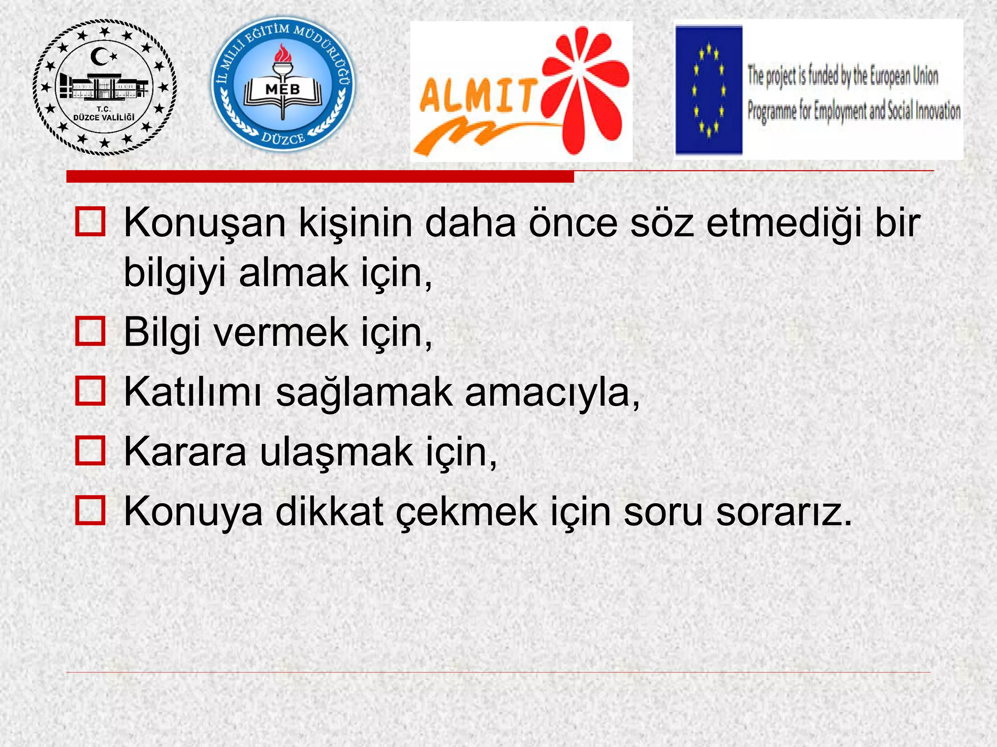  Konuşan kişinin daha önce söz etmediği bir
bilgiyi almak için,
 Bilgi vermek için,
 Katılımı sağlamak amacıyla,
 Karara ulaşmak için,
 Konuya dikkat çekmek için soru sorarız.
 