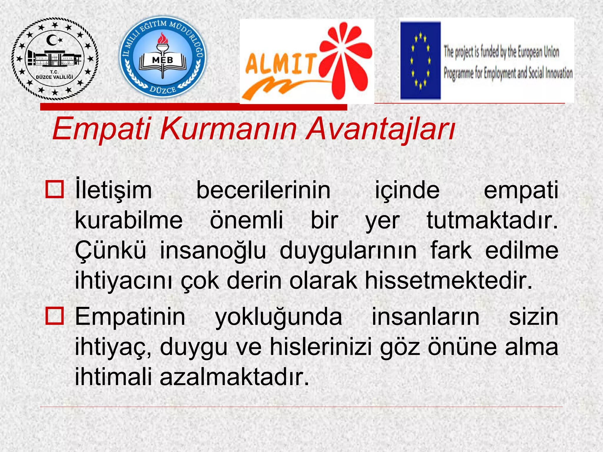 Empati Kurmanın Avantajları
 İletişim becerilerinin içinde empati
kurabilme önemli bir yer tutmaktadır.
Çünkü insanoğlu duygularının fark edilme
ihtiyacını çok derin olarak hissetmektedir.
 Empatinin yokluğunda insanların sizin
ihtiyaç, duygu ve hislerinizi göz önüne alma
ihtimali azalmaktadır.
 