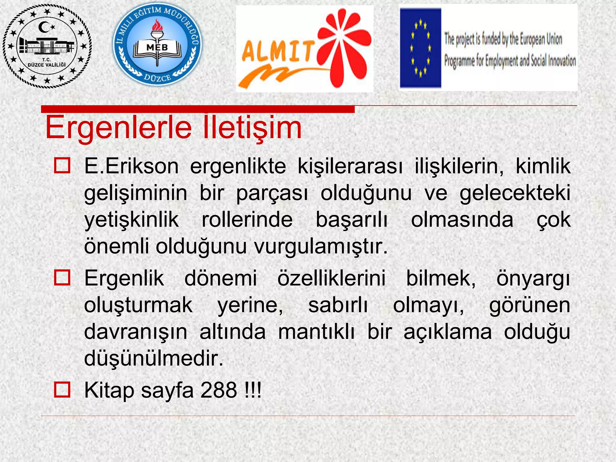 Ergenlerle İletişim
 E.Erikson ergenlikte kişilerarası ilişkilerin, kimlik
gelişiminin bir parçası olduğunu ve gelecekteki
yetişkinlik rollerinde başarılı olmasında çok
önemli olduğunu vurgulamıştır.
 Ergenlik dönemi özelliklerini bilmek, önyargı
oluşturmak yerine, sabırlı olmayı, görünen
davranışın altında mantıklı bir açıklama olduğu
düşünülmedir.
 Kitap sayfa 288 !!!
 