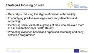 Strategies focusing on men
• Generally – reducing the stigma of cancer in the society
• Encouraging positive messages from early detection and
screening
• Identifying social vulnerable groups of men who are even more
at risk due to their poor health literacy
• Promoting evidence-based and organised screening and early
detection programmes
EPAD Brussels, 22 January 2019
 
