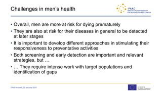 Challenges in men’s health
• Overall, men are more at risk for dying prematurely
• They are also at risk for their diseases in general to be detected
at later stages
• It is important to develop different approaches in stimulating their
responsiveness to preventative activities
• Both screening and early detection are important and relevant
strategies, but …
• … They require intense work with target populations and
identification of gaps
EPAD Brussels, 22 January 2019
 