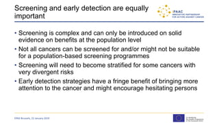 Screening and early detection are equally
important
• Screening is complex and can only be introduced on solid
evidence on benefits at the population level
• Not all cancers can be screened for and/or might not be suitable
for a population-based screening programmes
• Screening will need to become stratified for some cancers with
very divergent risks
• Early detection strategies have a fringe benefit of bringing more
attention to the cancer and might encourage hesitating persons
EPAD Brussels, 22 January 2019
 