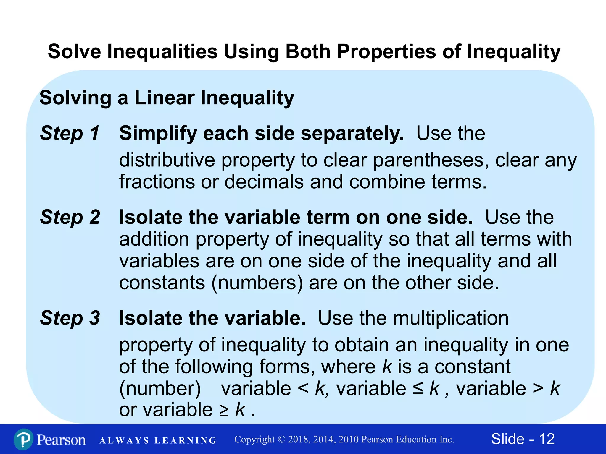 Slide - 12Copyright © 2018, 2014, 2010 Pearson Education Inc.A L W A Y S L E A R N I N G
Solving a Linear Inequality
Step 1 Simplify each side separately. Use the
distributive property to clear parentheses, clear any
fractions or decimals and combine terms.
Step 2 Isolate the variable term on one side. Use the
addition property of inequality so that all terms with
variables are on one side of the inequality and all
constants (numbers) are on the other side.
Step 3 Isolate the variable. Use the multiplication
property of inequality to obtain an inequality in one
of the following forms, where k is a constant
(number) variable < k, variable ≤ k , variable > k
or variable ≥ k .
Solve Inequalities Using Both Properties of Inequality
 