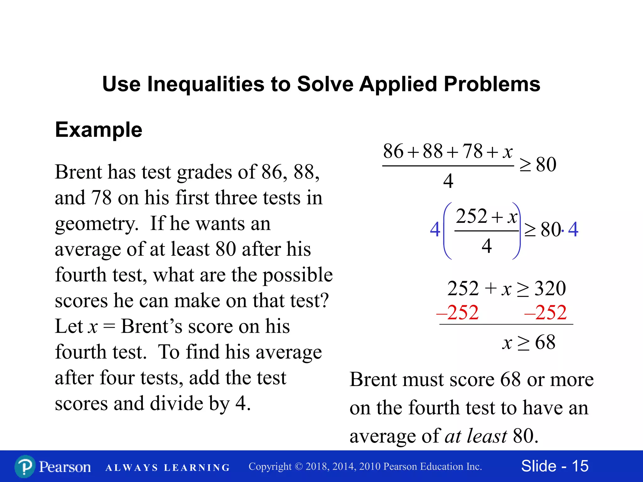 Slide - 15Copyright © 2018, 2014, 2010 Pearson Education Inc.A L W A Y S L E A R N I N G
Brent has test grades of 86, 88,
and 78 on his first three tests in
geometry. If he wants an
average of at least 80 after his
fourth test, what are the possible
scores he can make on that test?
Let x = Brent’s score on his
fourth test. To find his average
after four tests, add the test
scores and divide by 4.
86 88 78
80
4
x  

4 4
 
 
 
Example
Use Inequalities to Solve Applied Problems
252 + x ≥ 320
252
80
4
x

–252 –252
x ≥ 68
Brent must score 68 or more
on the fourth test to have an
average of at least 80.
 