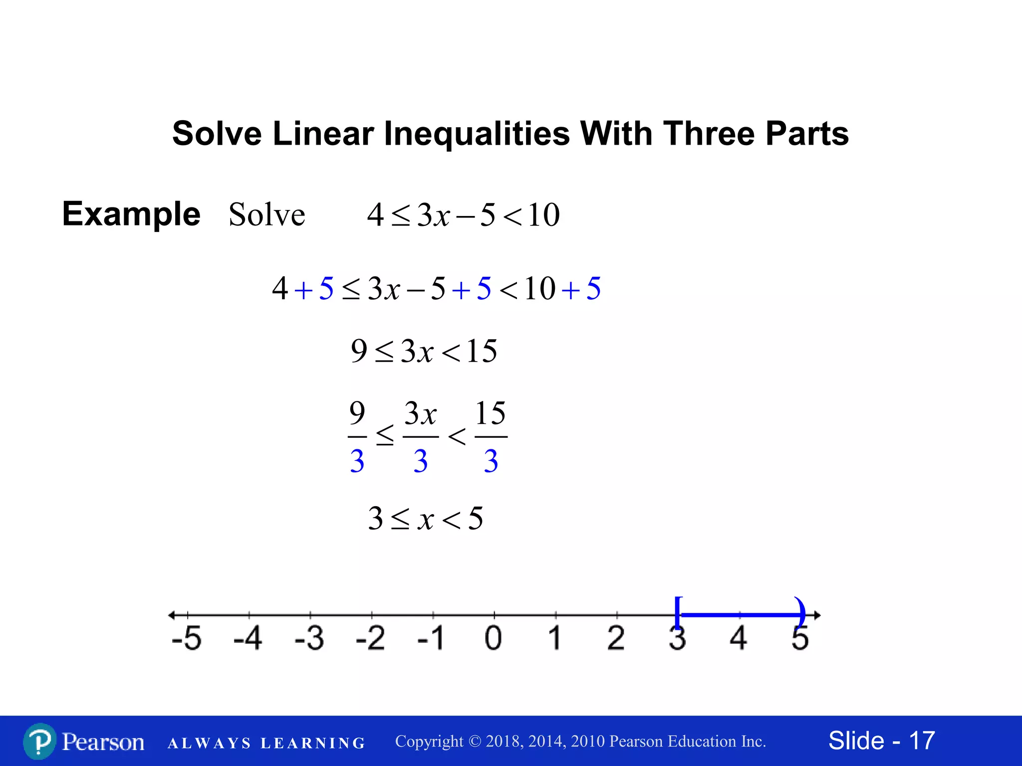 Slide - 17Copyright © 2018, 2014, 2010 Pearson Education Inc.A L W A Y S L E A R N I N G
Solve Linear Inequalities With Three Parts
Example Solve 4 3 5 10  x
4 3 55 5 10 5    x
9 3 15 x
3 3
3 1
3
9 5
 
x
3 5 x
[ )
 