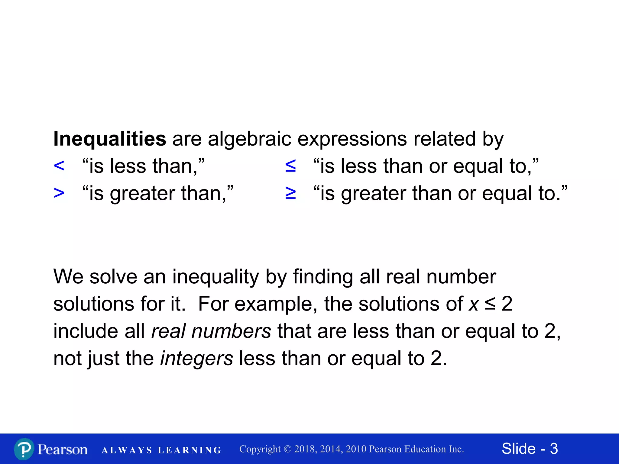 Slide - 3Copyright © 2018, 2014, 2010 Pearson Education Inc.A L W A Y S L E A R N I N G
Inequalities are algebraic expressions related by
< “is less than,” ≤ “is less than or equal to,”
> “is greater than,” ≥ “is greater than or equal to.”
We solve an inequality by finding all real number
solutions for it. For example, the solutions of x ≤ 2
include all real numbers that are less than or equal to 2,
not just the integers less than or equal to 2.
 