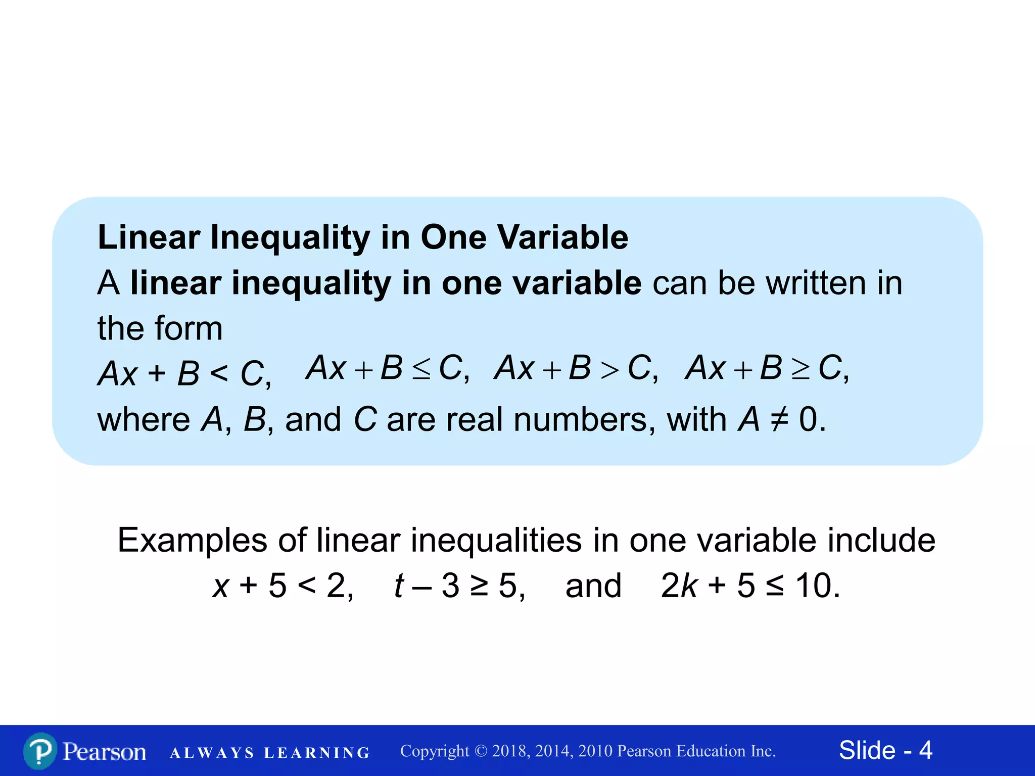 Slide - 4Copyright © 2018, 2014, 2010 Pearson Education Inc.A L W A Y S L E A R N I N G
Linear Inequality in One Variable
A linear inequality in one variable can be written in
the form
Ax + B < C,
where A, B, and C are real numbers, with A ≠ 0.
Examples of linear inequalities in one variable include
x + 5 < 2, t – 3 ≥ 5, and 2k + 5 ≤ 10.
,Ax B C  ,Ax B C  ,Ax B C 
 
