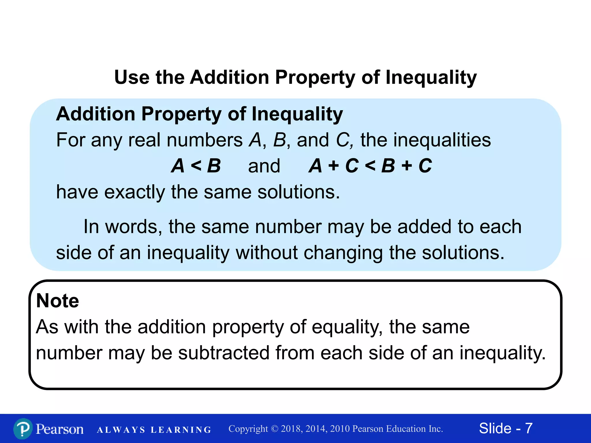 Slide - 7Copyright © 2018, 2014, 2010 Pearson Education Inc.A L W A Y S L E A R N I N G
Addition Property of Inequality
For any real numbers A, B, and C, the inequalities
A < B and A + C < B + C
have exactly the same solutions.
In words, the same number may be added to each
side of an inequality without changing the solutions.
Use the Addition Property of Inequality
Note
As with the addition property of equality, the same
number may be subtracted from each side of an inequality.
 