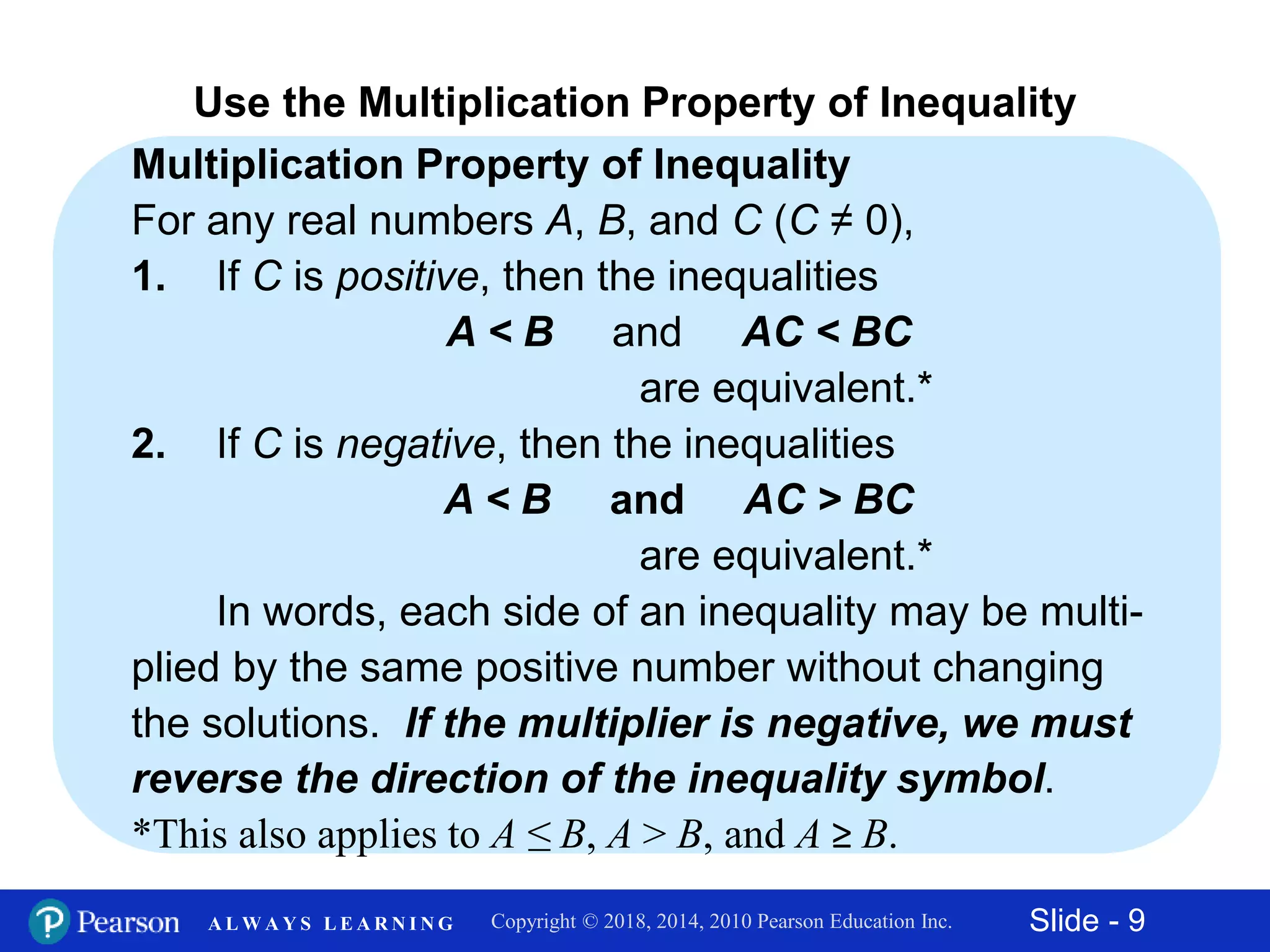 Slide - 9Copyright © 2018, 2014, 2010 Pearson Education Inc.A L W A Y S L E A R N I N G
Multiplication Property of Inequality
For any real numbers A, B, and C (C ≠ 0),
1. If C is positive, then the inequalities
A < B and AC < BC
are equivalent.*
2. If C is negative, then the inequalities
A < B and AC > BC
are equivalent.*
In words, each side of an inequality may be multi-
plied by the same positive number without changing
the solutions. If the multiplier is negative, we must
reverse the direction of the inequality symbol.
*This also applies to A ≤ B, A > B, and A ≥ B.
Use the Multiplication Property of Inequality
 