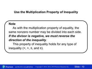 Slide - 10Copyright © 2018, 2014, 2010 Pearson Education Inc.A L W A Y S L E A R N I N G
Use the Multiplication Property of Inequality
Note
As with the multiplication property of equality, the
same nonzero number may be divided into each side.
If the divisor is negative, we must reverse the
direction of the inequality.
This property of inequality holds for any type of
inequality (<, >, ≤, and ≥).
 