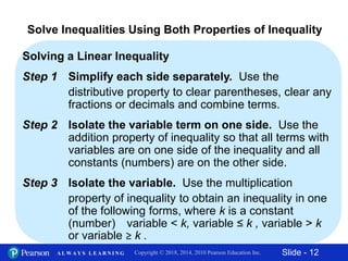 Slide - 12Copyright © 2018, 2014, 2010 Pearson Education Inc.A L W A Y S L E A R N I N G
Solving a Linear Inequality
Step 1 Simplify each side separately. Use the
distributive property to clear parentheses, clear any
fractions or decimals and combine terms.
Step 2 Isolate the variable term on one side. Use the
addition property of inequality so that all terms with
variables are on one side of the inequality and all
constants (numbers) are on the other side.
Step 3 Isolate the variable. Use the multiplication
property of inequality to obtain an inequality in one
of the following forms, where k is a constant
(number) variable < k, variable ≤ k , variable > k
or variable ≥ k .
Solve Inequalities Using Both Properties of Inequality
 