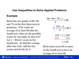 Slide - 15Copyright © 2018, 2014, 2010 Pearson Education Inc.A L W A Y S L E A R N I N G
Brent has test grades of 86, 88,
and 78 on his first three tests in
geometry. If he wants an
average of at least 80 after his
fourth test, what are the possible
scores he can make on that test?
Let x = Brent’s score on his
fourth test. To find his average
after four tests, add the test
scores and divide by 4.
86 88 78
80
4
x  

4 4
 
 
 
Example
Use Inequalities to Solve Applied Problems
252 + x ≥ 320
252
80
4
x

–252 –252
x ≥ 68
Brent must score 68 or more
on the fourth test to have an
average of at least 80.
 