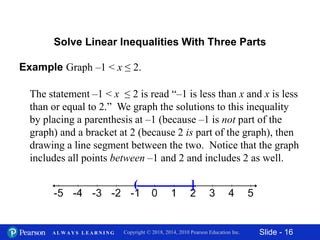 Slide - 16Copyright © 2018, 2014, 2010 Pearson Education Inc.A L W A Y S L E A R N I N G
Solve Linear Inequalities With Three Parts
Example Graph –1 < x ≤ 2.
The statement –1 < x ≤ 2 is read “–1 is less than x and x is less
than or equal to 2.” We graph the solutions to this inequality
by placing a parenthesis at –1 (because –1 is not part of the
graph) and a bracket at 2 (because 2 is part of the graph), then
drawing a line segment between the two. Notice that the graph
includes all points between –1 and 2 and includes 2 as well.
( ]
 