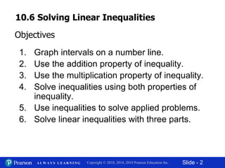 Slide - 2Copyright © 2018, 2014, 2010 Pearson Education Inc.A L W A Y S L E A R N I N G
1. Graph intervals on a number line.
2. Use the addition property of inequality.
3. Use the multiplication property of inequality.
4. Solve inequalities using both properties of
inequality.
5. Use inequalities to solve applied problems.
6. Solve linear inequalities with three parts.
Objectives
10.6 Solving Linear Inequalities
 