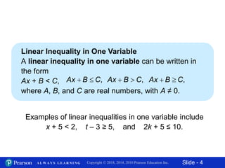 Slide - 4Copyright © 2018, 2014, 2010 Pearson Education Inc.A L W A Y S L E A R N I N G
Linear Inequality in One Variable
A linear inequality in one variable can be written in
the form
Ax + B < C,
where A, B, and C are real numbers, with A ≠ 0.
Examples of linear inequalities in one variable include
x + 5 < 2, t – 3 ≥ 5, and 2k + 5 ≤ 10.
,Ax B C  ,Ax B C  ,Ax B C 
 