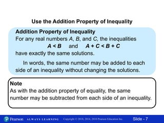 Slide - 7Copyright © 2018, 2014, 2010 Pearson Education Inc.A L W A Y S L E A R N I N G
Addition Property of Inequality
For any real numbers A, B, and C, the inequalities
A < B and A + C < B + C
have exactly the same solutions.
In words, the same number may be added to each
side of an inequality without changing the solutions.
Use the Addition Property of Inequality
Note
As with the addition property of equality, the same
number may be subtracted from each side of an inequality.
 