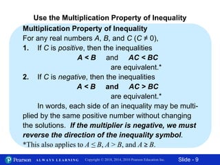 Slide - 9Copyright © 2018, 2014, 2010 Pearson Education Inc.A L W A Y S L E A R N I N G
Multiplication Property of Inequality
For any real numbers A, B, and C (C ≠ 0),
1. If C is positive, then the inequalities
A < B and AC < BC
are equivalent.*
2. If C is negative, then the inequalities
A < B and AC > BC
are equivalent.*
In words, each side of an inequality may be multi-
plied by the same positive number without changing
the solutions. If the multiplier is negative, we must
reverse the direction of the inequality symbol.
*This also applies to A ≤ B, A > B, and A ≥ B.
Use the Multiplication Property of Inequality
 