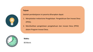 Tujuan
Setelah pembelajaran ini peserta diharapkan dapat:
1. Menjelaskan mekanisme Pengelolaan Pengetahuan Dan Inovasi Desa
(PPID);
2. Memfasilitasi pengelolaan pengetahuan dan inovasi Desa (PPID)
dalam Program Inovasi Desa.
Waktu
90 Menit
 