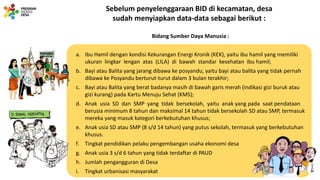 Sebelum penyelenggaraan BID di kecamatan, desa
sudah menyiapkan data-data sebagai berikut :
Bidang Sumber Daya Manusia :
a. Ibu Hamil dengan kondisi Kekurangan Energi Kronik (KEK), yaitu ibu hamil yang memiliki
ukuran lingkar lengan atas (LILA) di bawah standar kesehatan ibu hamil;
b. Bayi atau Balita yang jarang dibawa ke posyandu, yaitu bayi atau balita yang tidak pernah
dibawa ke Posyandu berturut-turut dalam 3 bulan terakhir;
c. Bayi atau Balita yang berat badanya masih di bawah garis merah (indikasi gizi buruk atau
gizi kurang) pada Kartu Menuju Sehat (KMS);
d. Anak usia SD dan SMP yang tidak bersekolah, yaitu anak yang pada saat pendataan
berusia minimum 8 tahun dan maksimal 14 tahun tidak bersekolah SD atau SMP, termasuk
mereka yang masuk kategori berkebutuhan khusus;
e. Anak usia SD atau SMP (8 s/d 14 tahun) yang putus sekolah, termasuk yang berkebutuhan
khusus.
f. Tingkat pendidikan pelaku pengembangan usaha ekonomi desa
g. Anak usia 3 s/d 6 tahun yang tidak terdaftar di PAUD
h. Jumlah pengangguran di Desa
i. Tingkat urbanisasi masyarakat
 