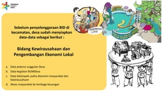Sebelum penyelenggaraan BID di
kecamatan, desa sudah menyiapkan
data-data sebagai berikut :
Bidang Kewirausahaan dan
Pengembangan Ekonomi Lokal
a. Data potensi unggulan Desa
b. Data kegiatan BUMDesa
c. Data kelompok usaha ekonomi masyarakat dan
kewirausahaan
d. Akses masyarakat ke lembaga keuangan
 