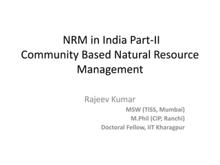 NRM in India Part-II
Community Based Natural Resource
Management
Rajeev Kumar
MSW (TISS, Mumbai)
M.Phil (CIP, Ranchi)
Doctoral Fellow, IIT Kharagpur
 