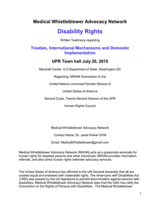 1
Medical Whistleblower Advocacy Network
Disability Rights
Written Testimony regarding
Treaties, International Mechanisms and Domestic
Implementation
UPR Town hall July 20, 2015
Marshall Center, U.S Department of State, Washington DC
Regarding: MWAN Submission to the
United Nations Universal Periodic Review of
United States of America
Second Cycle, Twenty Second Session of the UPR
Human Rights Council
Medical Whistleblower Advocacy Network
Contact Name: Dr. Janet Parker DVM
Email: MedicalWhistleblower@gmail.com
Medical Whistleblower Advocacy Network (MWAN) acts as a grassroots advocate for
human rights for disabled persons and other individuals. MWAN provides information,
referrals, and also direct human rights defender advocacy services.
The United States of America has affirmed to the UN General Assembly that all are
created equal and endowed with inalienable rights. The Americans with Disabilities Act
(1990) was passed by the US legislature to prohibit discrimination against persons with
disabilities. Medical Whistleblower Advocacy Network asks that the USA now ratify the
Convention on the Rights of Persons with Disabilities. The Medical Whistleblower
 