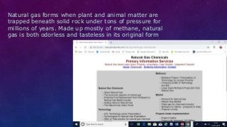 Natural gas forms when plant and animal matter are
trapped beneath solid rock under tons of pressure for
millions of years. Made up mostly of methane, natural
gas is both odorless and tasteless in its original form.
 