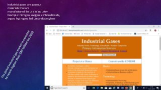 Industrial gases are gaseous
materials that are
manufactured for use in industry
Example: nitrogen, oxygen, carbon dioxide,
argon, hydrogen, helium and acetylene
 