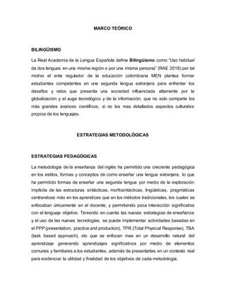 MARCO TEÓRICO
BILINGÜISMO
La Real Academia de la Lengua Española define Bilingüismo como “Uso habitual
de dos lenguas en una misma región o por una misma persona” (RAE 2018) por tal
motivo el ente regulador de la educación colombiana MEN plantea formar
estudiantes competentes en una segunda lengua extranjera para enfrentar los
desafíos y retos que presenta una sociedad influenciada altamente por la
globalización y el auge tecnológico y de la información, que no solo comparte los
más grandes avances científicos, si no los mas detallados aspectos culturales
propios de los lenguajes.
ESTRATEGIAS METODOLÓGICAS
ESTRATEGIAS PEDAGÓGICAS
La metodología de la enseñanza del inglés ha permitido una creciente pedagógica
en los estilos, formas y conceptos de como enseñar una lengua extranjera, lo que
ha permitido formas de enseñar una segunda lengua por medio de la exploración
implícita de las estructuras sintácticas, morfosintácticas, lingüísticas, pragmáticas
centrandose más en los aprendices que en los métodos tradicionales, los cuales se
enfocaban únicamente en el docente, y permitiendo poca interacción significativa
con el lenguaje objetivo. Teniendo en cuenta las nuevas estrategias de enseñanza
y el uso de las nuevas tecnologías, se puede implementar actividades basadas en
el PPP(presentation, practice and production), TPR (Total Physical Response), TBA
(task based approach), etc que se enfocan mas en un desarrollo natural del
aprendizaje generando aprendizajes significativos por medio de elementos
comunes y familiares a los estudiantes, además de presentarlas en un contexto real
para evidenciar la utilidad y finalidad de los objetivos de cada metodología.
 