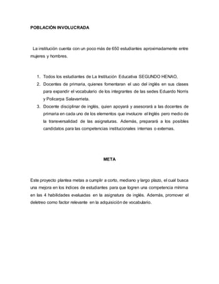POBLACIÓN INVOLUCRADA
La institución cuenta con un poco más de 650 estudiantes aproximadamente entre
mujeres y hombres.
1. Todos los estudiantes de La Institución Educativa SEGUNDO HENAO,
2. Docentes de primaria, quienes fomentaran el uso del inglés en sus clases
para expandir el vocabulario de los integrantes de las sedes Eduardo Norris
y Policarpa Salavarrieta.
3. Docente disciplinar de inglés, quien apoyará y asesorará a las docentes de
primaria en cada uno de los elementos que involucre el Inglés pero medio de
la transversalidad de las asignaturas. Además, preparará a los posibles
candidatos para las competencias institucionales internas o externas.
META
Este proyecto plantea metas a cumplir a corto, mediano y largo plazo, el cual busca
una mejora en los índices de estudiantes para que logren una competencia mínima
en las 4 habilidades evaluadas en la asignatura de inglés. Además, promover el
deletreo como factor relevante en la adquisición de vocabulario.
 